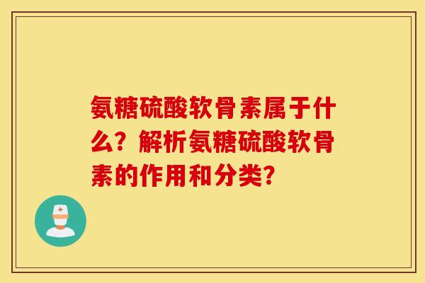 氨糖硫酸软骨素属于什么？解析氨糖硫酸软骨素的作用和分类？