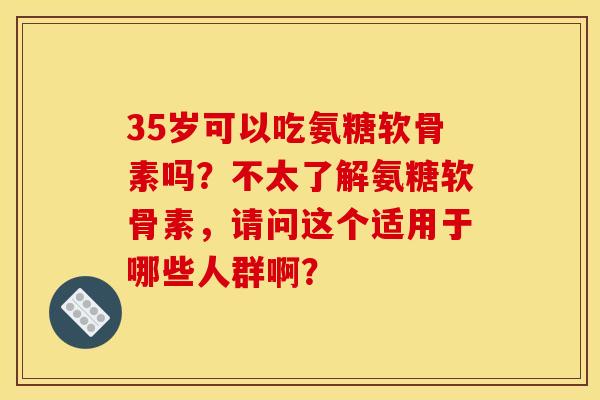 35岁可以吃氨糖软骨素吗?不太了解氨糖软骨素,请问这个适用于哪些人群啊? 35岁可以吃氨糖软骨素吗?不太了解氨糖软骨素,请问这个适用于哪些人群啊?