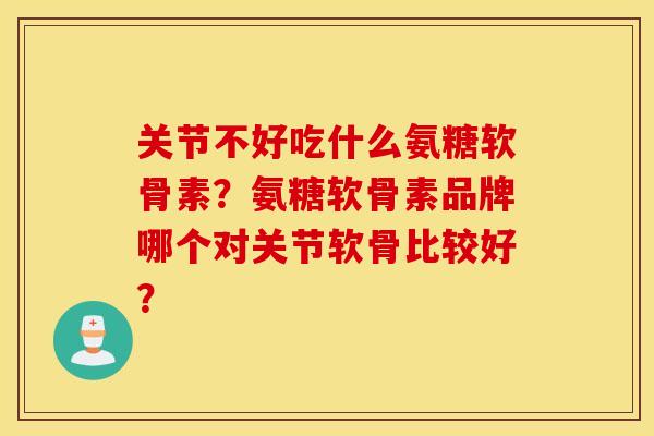 关节不好吃什么氨糖软骨素？氨糖软骨素品牌哪个对关节软骨比较好？