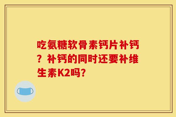 吃氨糖软骨素钙片补钙？补钙的同时还要补维生素K2吗？