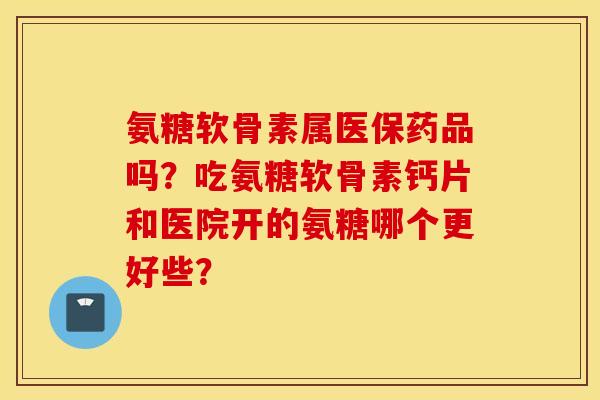 氨糖软骨素属医保药品吗？吃氨糖软骨素钙片和医院开的氨糖哪个更好些？