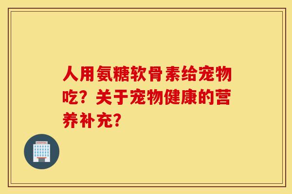 人用氨糖软骨素给宠物吃?关于宠物健康的营养补充? 人用氨糖软骨素给宠物吃?关于宠物健康的营养补充?