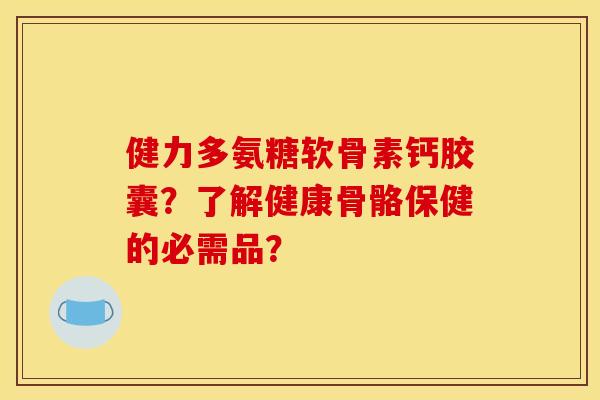 健力多氨糖软骨素钙胶囊？了解健康骨骼保健的必需品？