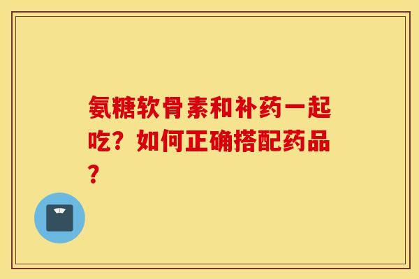 氨糖软骨素和补药一起吃？如何正确搭配药品？