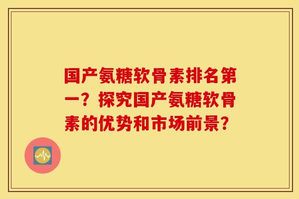 国产氨糖软骨素排名第一？探究国产氨糖软骨素的优势和市场前景？