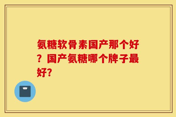 氨糖软骨素国产那个好？国产氨糖哪个牌子最好？