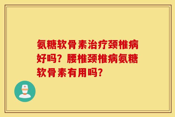 氨糖软骨素治疗颈椎病好吗？腰椎颈椎病氨糖软骨素有用吗？