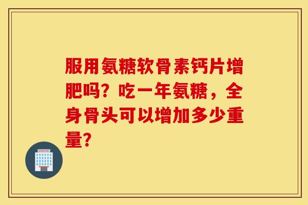 服用氨糖软骨素钙片增肥吗？吃一年氨糖，全身骨头可以增加多少重量？