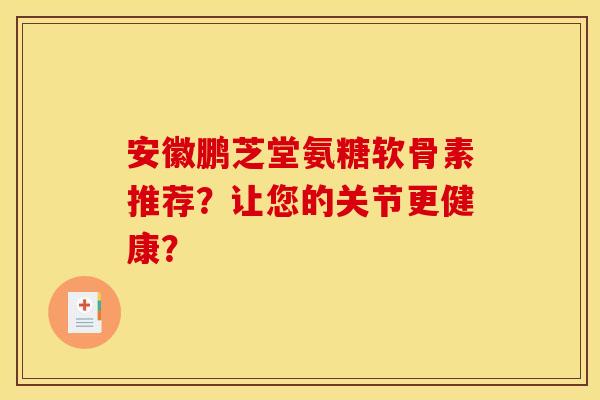 安徽鹏芝堂氨糖软骨素推荐?让您的关节更健康? 安徽鹏芝堂氨糖软骨素推荐?让您的关节更健康?