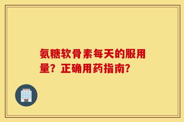 氨糖软骨素每天的服用量？正确用药指南？