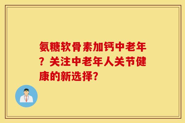 氨糖软骨素加钙中老年?关注中老年人关节健康的新选择? 氨糖软骨素加钙中老年?关注中老年人关节健康的新选择?