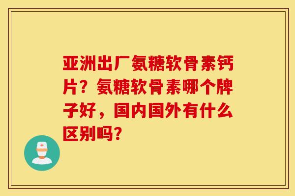 亚洲出厂氨糖软骨素钙片？氨糖软骨素哪个牌子好，国内国外有什么区别吗？