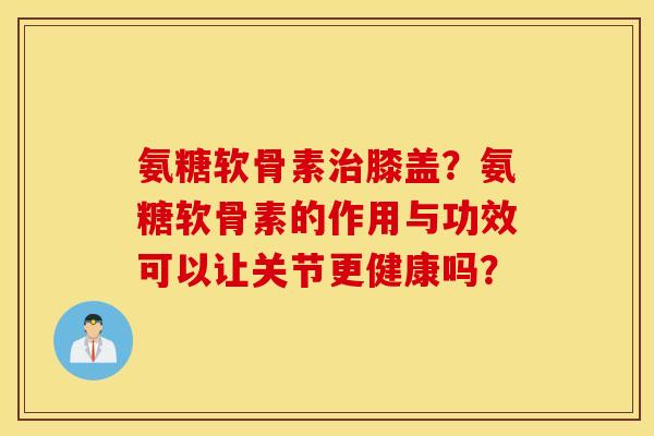 氨糖软骨素治膝盖？氨糖软骨素的作用与功效可以让关节更健康吗？