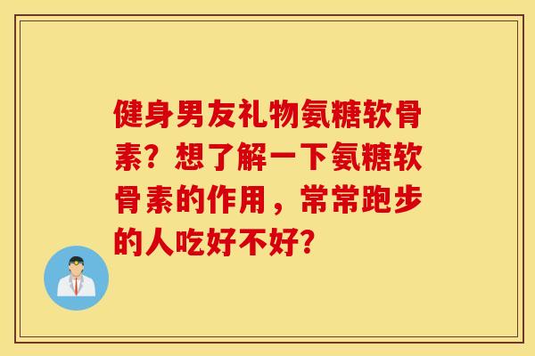 健身男友礼物氨糖软骨素？想了解一下氨糖软骨素的作用，常常跑步的人吃好不好？