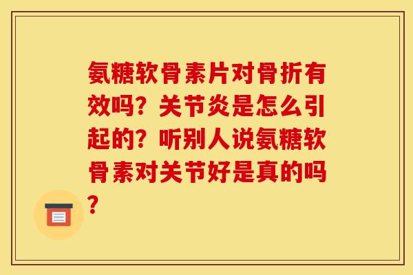 氨糖软骨素片对骨折有效吗？关节炎是怎么引起的？听别人说氨糖软骨素对关节好是真的吗？