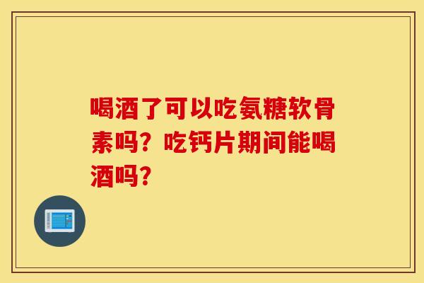 喝酒了可以吃氨糖软骨素吗？吃钙片期间能喝酒吗？