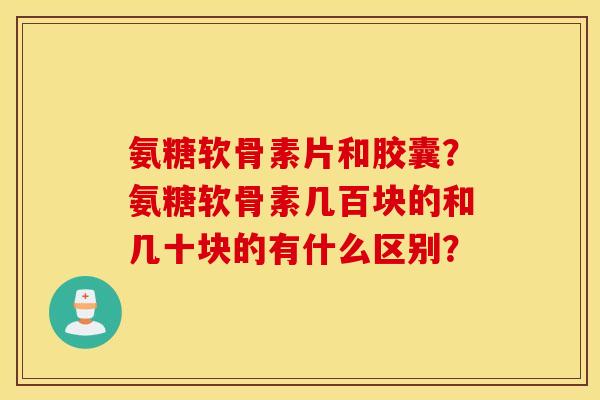氨糖软骨素片和胶囊?氨糖软骨素几百块的和几十块的有什么区别? 氨糖软骨素片和胶囊?氨糖软骨素几百块的和几十块的有什么区别?