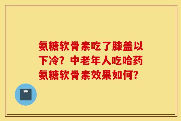氨糖软骨素吃了膝盖以下冷？中老年人吃哈药氨糖软骨素效果如何？