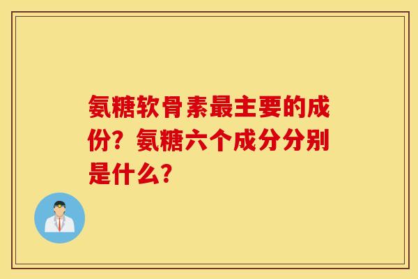 氨糖软骨素最主要的成份？氨糖六个成分分别是什么？