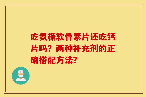 吃氨糖软骨素片还吃钙片吗？两种补充剂的正确搭配方法？