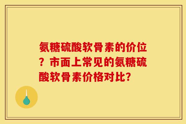 氨糖硫酸软骨素的价位?市面上常见的氨糖硫酸软骨素价格对比? 氨糖硫酸软骨素的价位?市面上常见的氨糖硫酸软骨素价格对比?