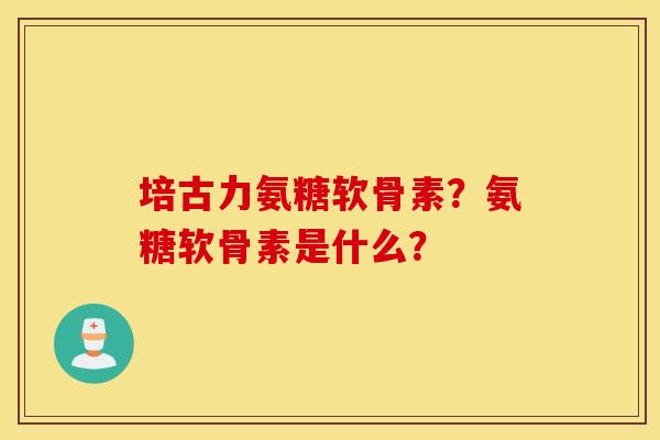 培古力氨糖软骨素?氨糖软骨素是什么? 培古力氨糖软骨素?氨糖软骨素是什么?