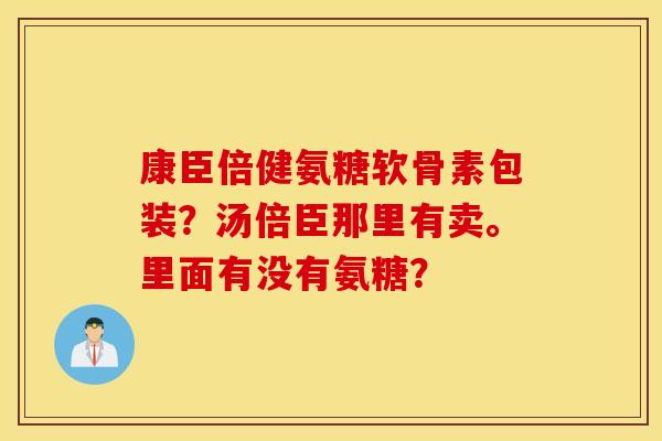 康臣倍健氨糖软骨素包装？汤倍臣那里有卖。里面有没有氨糖？