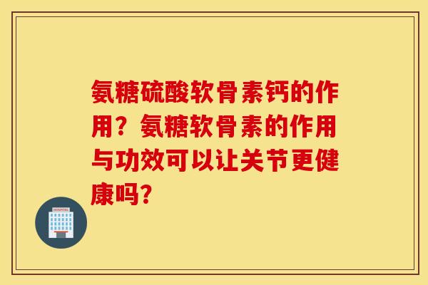 氨糖硫酸软骨素钙的作用？氨糖软骨素的作用与功效可以让关节更健康吗？