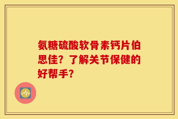 氨糖硫酸软骨素钙片伯思佳？了解关节保健的好帮手？