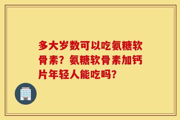 多大岁数可以吃氨糖软骨素?氨糖软骨素加钙片年轻人能吃吗? 多大岁数可以吃氨糖软骨素?氨糖软骨素加钙片年轻人能吃吗?