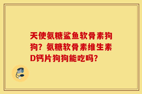 天使氨糖鲨鱼软骨素狗狗？氨糖软骨素维生素D钙片狗狗能吃吗？