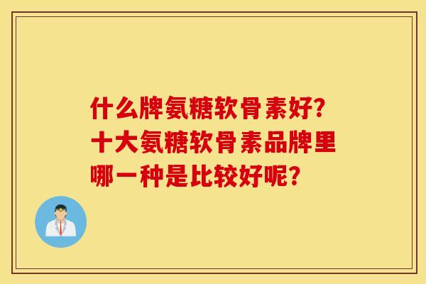 什么牌氨糖软骨素好？十大氨糖软骨素品牌里哪一种是比较好呢？