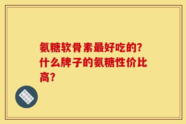 氨糖软骨素最好吃的？什么牌子的氨糖性价比高？