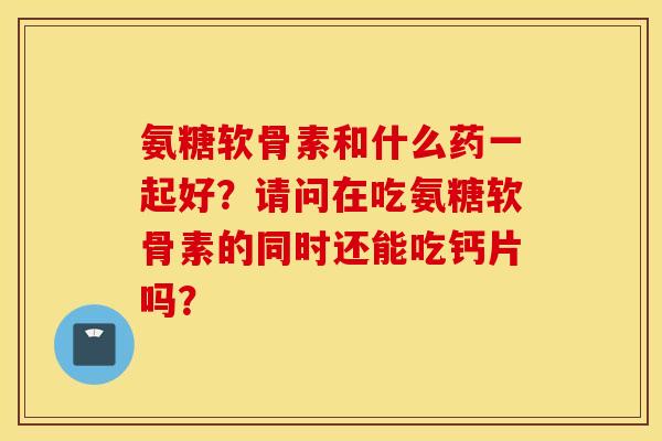 氨糖软骨素和什么药一起好？请问在吃氨糖软骨素的同时还能吃钙片吗？