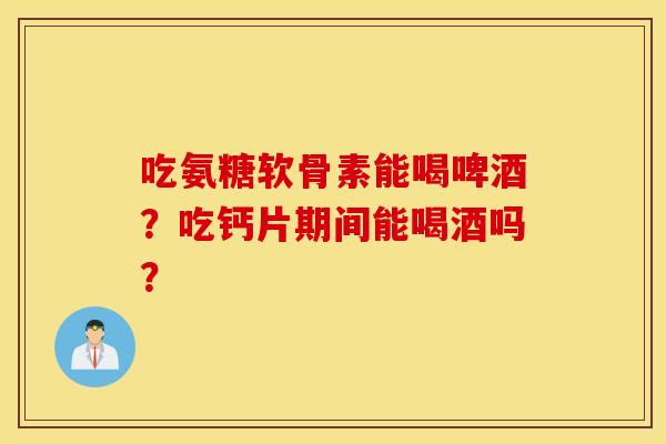 吃氨糖软骨素能喝啤酒？吃钙片期间能喝酒吗？