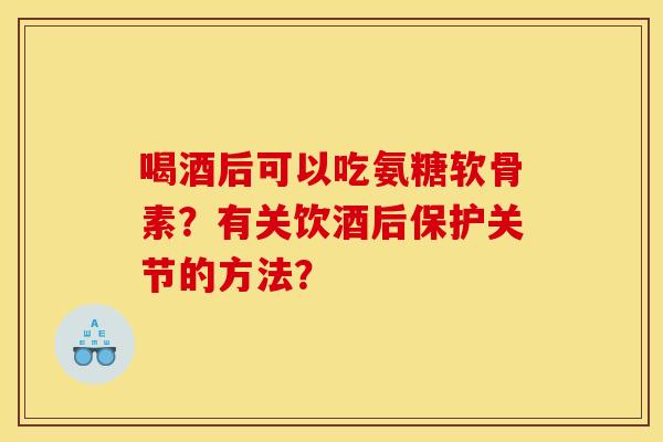 喝酒后可以吃氨糖软骨素？有关饮酒后保护关节的方法？