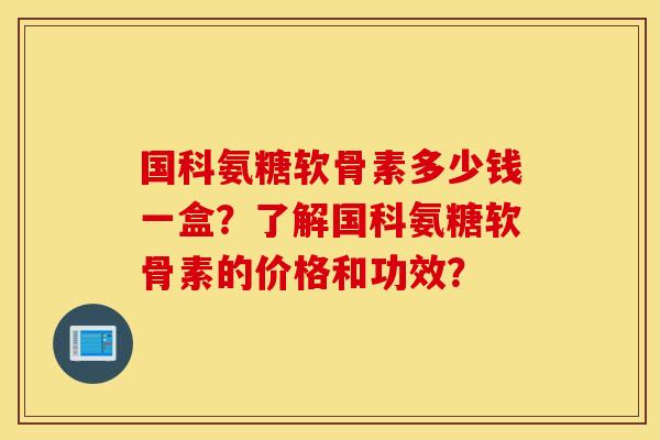 国科氨糖软骨素多少钱一盒？了解国科氨糖软骨素的价格和功效？