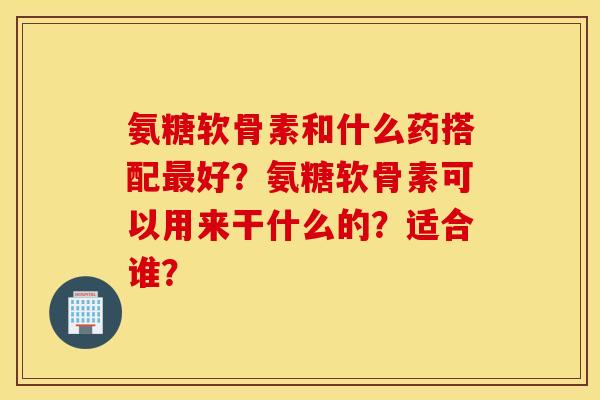 氨糖软骨素和什么药搭配最好？氨糖软骨素可以用来干什么的？适合谁？