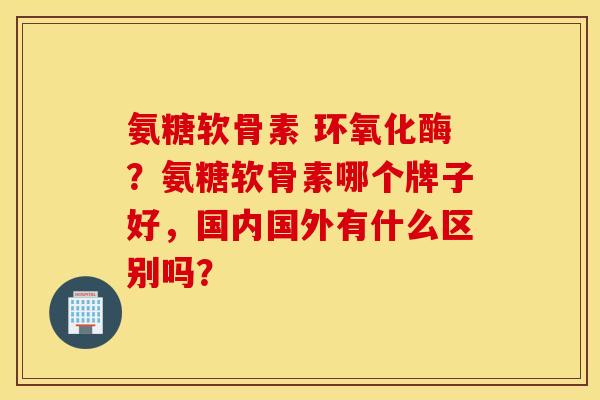 氨糖软骨素 环氧化酶？氨糖软骨素哪个牌子好，国内国外有什么区别吗？