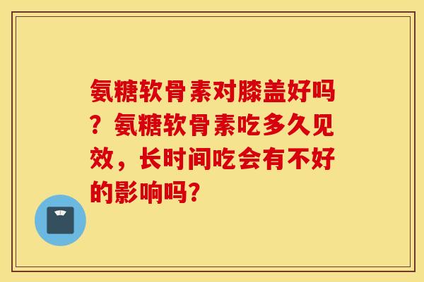 氨糖软骨素对膝盖好吗？氨糖软骨素吃多久见效，长时间吃会有不好的影响吗？