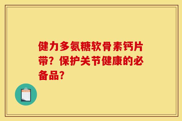 健力多氨糖软骨素钙片带？保护关节健康的必备品？