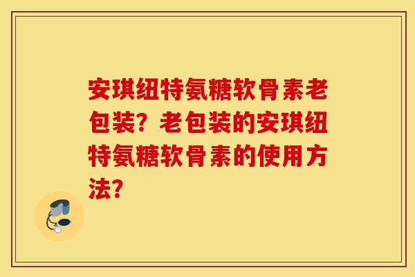 安琪纽特氨糖软骨素老包装？老包装的安琪纽特氨糖软骨素的使用方法？