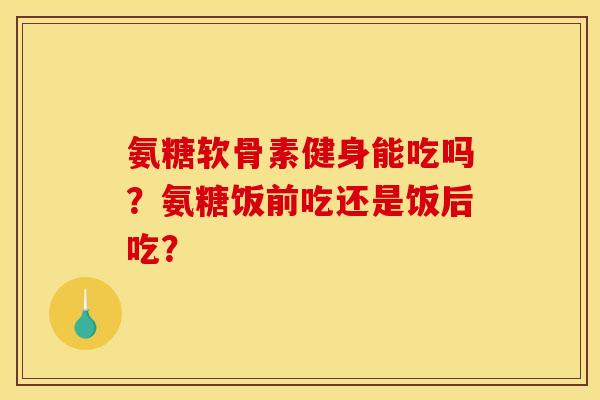 氨糖软骨素健身能吃吗？氨糖饭前吃还是饭后吃？