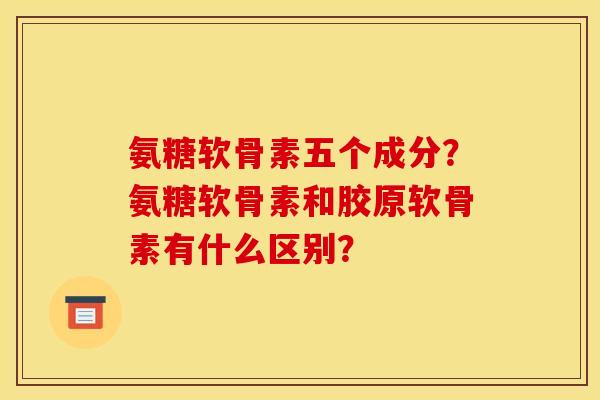 氨糖软骨素五个成分？氨糖软骨素和胶原软骨素有什么区别？