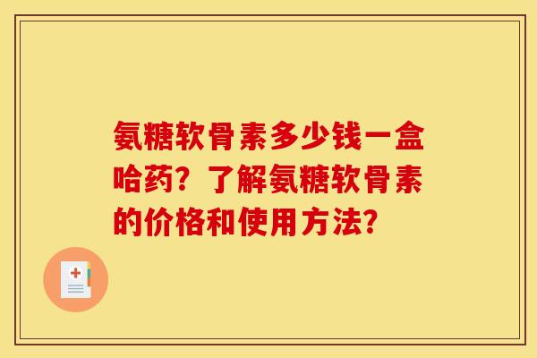 氨糖软骨素多少钱一盒哈药?了解氨糖软骨素的价格和使用方法? 氨糖软骨素多少钱一盒哈药?了解氨糖软骨素的价格和使用方法?