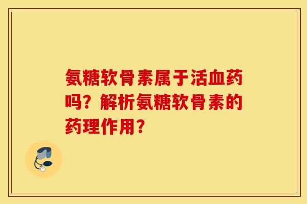 氨糖软骨素属于活血药吗？解析氨糖软骨素的药理作用？