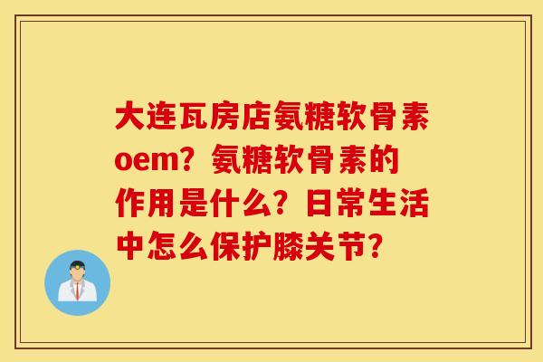 大连瓦房店氨糖软骨素oem？氨糖软骨素的作用是什么？日常生活中怎么保护膝关节？