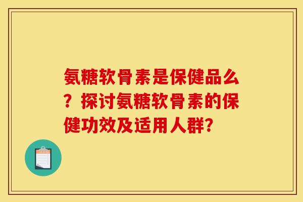 氨糖软骨素是保健品么？探讨氨糖软骨素的保健功效及适用人群？