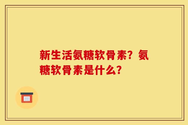 新生活氨糖软骨素？氨糖软骨素是什么？