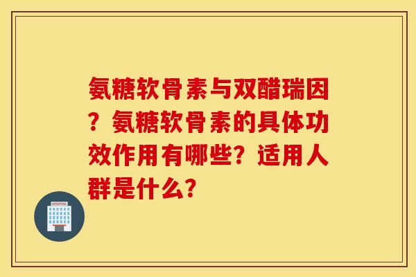 氨糖软骨素与双醋瑞因？氨糖软骨素的具体功效作用有哪些？适用人群是什么？